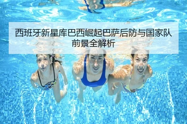 西班牙新星库巴西崛起巴萨后防与国家队前景全解析